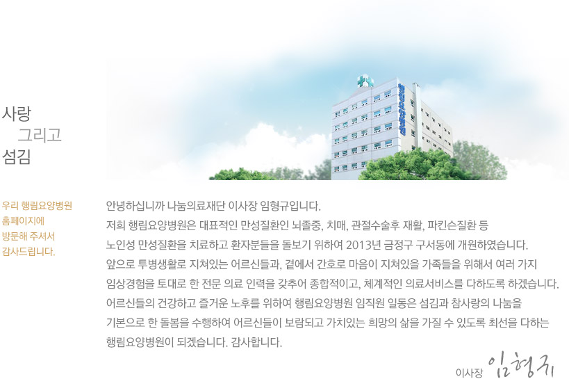 사랑 그리고 섬김 우리 행림요양병원 홈페이지에 방문해 주셔서감사드립니다. 안녕하십니까 나눔의료재단 이사장 임형규입니다. 저희 행림요양병원은 대표적인 만성질환인 뇌졸중, 치매, 관절수술후 재활, 파킨슨질환 등 노인성 만성질환을 치료하고 환자분들을 돌보기 위하여 2013년 금정구 구서동에 개원하였습니다. 앞으로 투병생활로 지쳐있는 어르신들과, 곁에서 간호로 마음이 지쳐있을 가족들을 위해서 여러 가지 임상경험을 토대로 한 전문 의료 인력을 갖추어 종합적이고, 체계적인 의료서비스를 다하도록 하겠습니다. 어르신들의 건강하고 즐거운 노후를 위하여 행림요양병원 임직원 일동은 섬김과 참사랑의 나눔을 기본으로 한 돌봄을 수행하여 어르신들이 보람되고 가치있는 희망의 삶을 가질 수 있도록 최선을 다하는 행림요양병원이 되겠습니다. 감사합니다. 임형규.
