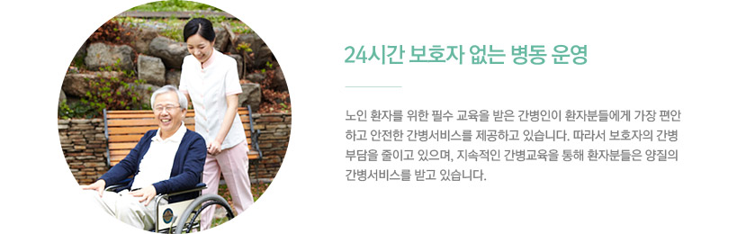 1)24시간 보호자 없는 병동 운영 / 노인 환자를 위한 필수 교육을 받은 간병인이 환자분들에게 가장 편안하고 안전한 간병서비스를 제공하고 있습니다. 따라서 보호자의 간병부담을 줄이고 있으며, 지속적인 간병교육을 통해 환자분들은 양질의 간병서비스를 받고 있습니다.