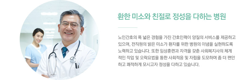 2)환한 미소와 친절로 정성을 다하는 병원 / 노인간호의 폭 넓은 경험을 가진 간호인력이 양질의 서비스를 제공하고 있으며, 전직원의 밝은 미소가 환자를 위한 병원의 이념을 실현하도록 노력하고 있습니다. 또한 임상훈련과 자격을 갖춘 사회복지사의 체계적인 작업 및 오락요법을 통한 사회적응 및 자립을 도모하며 좀 더 편안하고 쾌적하게 모시고자 정성을 다하고 있습니다.