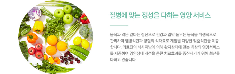 4)질병에 맞는 정성을 다하는 영양 서비스 / 음식과 약은 같다는 정신으로 건강과 입맛 돋우는 음식을 위생적으로 관리하며 웰빙식단과 양질의 식재료로 계절별 다양한 맞춤식단을 제공합니다. 의료진의 식사처방에 의해 환자상태에 맞는 최상의 영양 서비스를 제공하여 영양상태 개선을 통한 치료효과를 증진시키기 위해 최선을 다하고 있습니다.