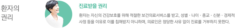 환자의 권리/ - 진료받을 권리 : 환자는 자신의 건강보호를 위해 적절한 보건의료서비스를 받고, 성별•나이•종교•신분•경제적 사정 등을 이유로 이를 침해받지 아니하며, 의료인은 정당한 사유없이 진료를 거부하지 못한다.