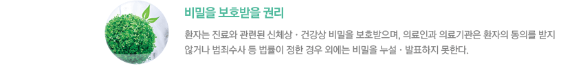 - 비밀을 보호받을 권리 : 환자는 진료와 관련된 신체상•건강상 비밀을 보호받으며, 의료인과 의료기관은 환자의 동의를 받지 않거나 범죄수사 등 법률이 정한 경우 외에는 비밀을 누설•발표하지 못한다. 