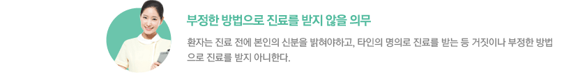 - 부정한 방법으로 진료를 받지 않을 의무 :환자는 진료 전에 본인의 신분을 밝혀야하고, 타인의 명의로 진료를 받는 등 거짓이나 부정한 방법으로 진료를 받지 아니한다.