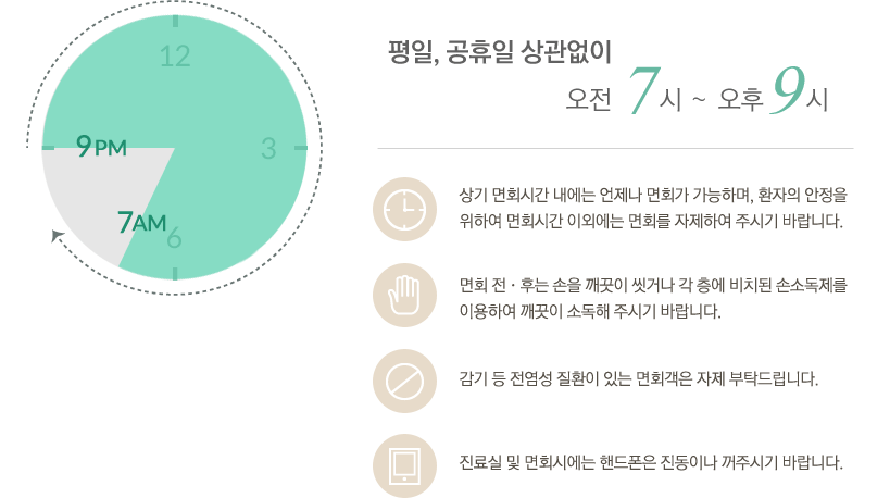 평일, 공휴일 상관없이 오전 9시~오후 8시
-상기 면회시간 내에는 언제나 면회가 가능하며, 환자의 안정을 위하여 면회시간 이외에는 면회를 자제하여 주시기 바랍니다. 
-면회 전˙후는 손을 깨끗이 씻거나 각 층에 비치된 손소독제를 이용하여 깨끗이 소독해 주시기 바랍니다.
-감기 등 전염성 질환이 있는 면회객은 자제 부탁드립니다.
-진료실 및 면회시에는 핸드폰은 진동이나 꺼주시기 바랍니다.