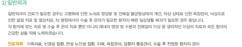 1)일반외과 / 가정의학과는 신체 전반에 관련된 질환들에 대해 광범위한 지식을 가지며 가족 관계나 생활적인 관심까지 포함한 진정한 건강보호자 역할을 목적으로 합니다. 이미 미국 등의 선진국에서는 이러한 주치의 제도가 정착되어 있는 상태입니다. 이와 같이 가정의학과는 연령 성별 질병의 종류에 관계없이 가족전체의 건강문제를 지속적이로 포괄적으로 다루는 진료과입니다. / -진료과목 : 가족치료, 신경성 질환, 골다공증, 고지혈증, 만성피로 증후군, 근막통증 증후군, 어지러움, 비만, 과민성 대장 증후군, 영양 불균형, 만성 노인 질환