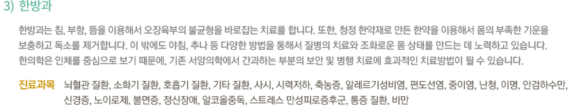 3)한방과 / 한방과는 침, 부항, 뜸을 이용해서 오장육부의 불균형을 바로잡는 치료를 합니다. 또한, 청정 한약재로 만든 한약을 이용해서 몸의 부족한 기운을 보충하고 독소를 제거합니다. 이 밖에도 야침, 추나 등 다양한 방법을 통해서 질병의 치료와 조화로운 몸 상태를 만드는 데 노력하고 있습니다. 한의학은 인체를 중심으로 보기 때문에, 기존 서양의학에서 간과하는 부분의 보안 및 병행 치료에 효과적인 치료방법이 될 수 있습니다. / -진료과목 : 뇌혈관 질환, 소화기 질환, 호흡기 질환, 기타 질환, 사시, 시력저하, 축농증, 알레르기성비염, 편도선염, 중이염, 난청, 이명, 안검하수만, 신경증, 노이로제, 불면증, 정신장애, 알코올중독, 스트레스 만성피로증후군, 통증 질환, 비만