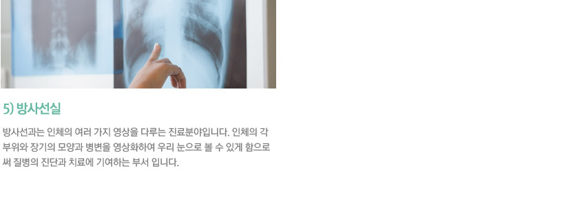 5)물리치료실 / 물리치료는 수술 및 화학요법(약물요법)이 아닌 전기, 광선, 물, 공기, 소리 및 운동요법과 각종 기구 및 기계등 물리적인 소재를 이용하여 이를 치료목적으로 개발하여 환자에게 적용함으로써 환자의 고통을 경감시키고 나아가 기능을 회복시켜 정상적인 사회활동을 하는데 도움을 주기위한 물리적인 치료법입니다. 이를 근간으로 본원에서는 내원 및 입원하신 환우들에게 정확한 진단과 적절한 치료를 하고 있습니다.
    6)방사선실 / 방사선과는 인체의 여러 가지 영상을 다루는 진료분야입니다. 인체의 각 부위와 장기의 모양과 병변을 영상화하여 우리 눈으로 볼 수 있게 함으로써 질병의 진단과 치료에 기여하는 부서 입니다.