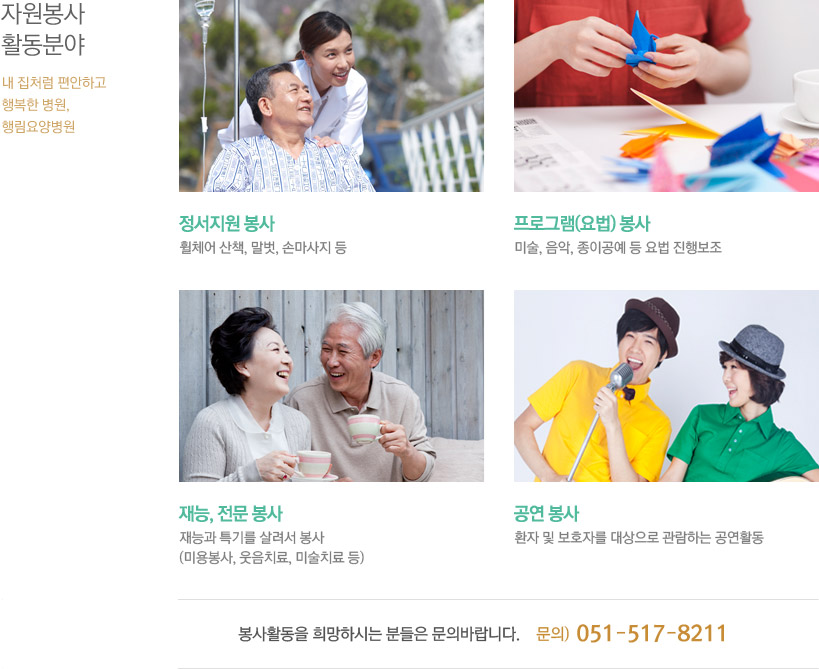 자원봉사 활동분야 - *정서지원 봉사 : 휠체어 산책, 말벗, 손마사지 등 *프로그램(요법)봉사 : 미술, 음악, 종이공예 등 요법 진행보조 *재능, 전문봉사 : 재능과 특기를 살려서 봉사(미용봉사, 웃음치료, 미술치료 등) *공연 봉사 : 환자 및 보호자를 대상으로 관람하는 공연활동 / 봉사활동을 희망하시는 분들은 문의 바랍니다. 문의 : 051-517-8211